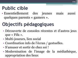 Public cible
• Essentiellement des jeunes mais aussi
quelques parents « gamers ».
109
Objectifs pédagogiques
• Découverte de consoles récentes et d’autres jeux
que « Fifa ».
• Multi-joueurs, lien social
• Coordination info de l’écran / gestuelles.
• S’amuser et sortir de chez soi !
• Modernisation de l’image de la médiathèque,
appropriation des lieux
 