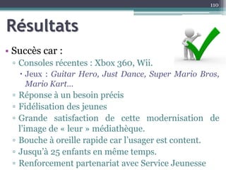 Résultats
• Succès car :
▫ Consoles récentes : Xbox 360, Wii.
 Jeux : Guitar Hero, Just Dance, Super Mario Bros,
Mario Kart…
▫ Réponse à un besoin précis
▫ Fidélisation des jeunes
▫ Grande satisfaction de cette modernisation de
l’image de « leur » médiathèque.
▫ Bouche à oreille rapide car l’usager est content.
▫ Jusqu’à 25 enfants en même temps.
▫ Renforcement partenariat avec Service Jeunesse
110
 