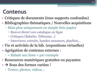 Contenus
• Critiques de documents (tous supports confondus)
• Bibliographies thématiques / Nouvelles acquisitions
▫ Mais plus uniquement en simple liste papier
 Renvoi direct vers catalogue en ligne
 Critiques (Babelio, Télérama…)
 Interviews, extraits, bandes-annonces, playlists…
• Vie et activités de la bib. (expositions virtuelles)
• Agrégation de contenus externes :
▫ « Balade aux liens » par exemple
• Ressources numériques gratuites ou payantes
•  Sous des formes variées !
▫ Textes, photos, vidéos…
11
 