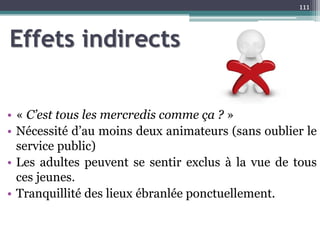Effets indirects
• « C’est tous les mercredis comme ça ? »
• Nécessité d’au moins deux animateurs (sans oublier le
service public)
• Les adultes peuvent se sentir exclus à la vue de tous
ces jeunes.
• Tranquillité des lieux ébranlée ponctuellement.
111
 