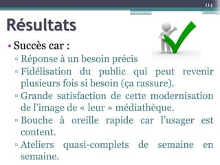 Résultats
• Succès car :
▫ Réponse à un besoin précis
▫ Fidélisation du public qui peut revenir
plusieurs fois si besoin (ça rassure).
▫ Grande satisfaction de cette modernisation
de l’image de « leur » médiathèque.
▫ Bouche à oreille rapide car l’usager est
content.
▫ Ateliers quasi-complets de semaine en
semaine.
114
 