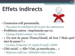 Effets indirects
• Connexion wifi personnelle.
▫ Pas assez de médiation de la part des opérateurs.
• Problèmes autres : imprimante par ex.
▫ Champ d’intervention : le visible.
• « Un mot de passe iTunes/Gmail, ah bon ? Mais quel
mot de passe ? »
▫ La base d’internet  combo E-mail / MDP.
• Côté social : « Allo ? Oui, ça marche pas… »
▫ Réponse 24H/24 : délimiter notre action.
115
 