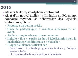 2015
• Ateliers tablette/smartphone continuent.
• Ajout d’un nouvel atelier : « Initiation au PC, mieux
connaître W7/W8, se débarrasser des logiciels
malveillants, etc. »
▫ Réponse à un besoin précis.
▫ Objectifs pédagogiques / résultats similaires vu ci-
avant.
▫ Ateliers complets de semaine en semaine
▫ Intitulé « flou » exprès car hop ! Réorientation vers la
Médiathèque Numérique avec « Vodeclic ».
▫ Usager doublement satisfait car :
 Débarrassé d’éventuels programmes inutiles / Conseils
personnalisés.
 Et ressource d’autoformation pour la maison.
116
 