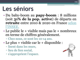 Les séniors
• Du baby-boom au papy-boom : 8 millions
(soit 31% de la pop. active) de départs en
retraite entre 2010 & 2020 en France selon
l’INSEE.
• Le public le + visible mais pas le + nombreux
en terme de chiffres généralement.
▫ Chez nous, ce sont les 10-14 ans.
• Le plus + visible car le + disponible :
▫ lisent dans les murs,
▫ lieu de lien social,
▫ s’approprient l’espace.
119
 