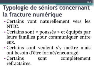 Typologie de séniors concernant
la fracture numérique
• Certains vont naturellement vers les
NTIC.
• Certains sont « poussés » et équipés par
leurs familles pour communiquer entre
eux.
• Certains sont veulent s’y mettre mais
ont besoin d’être formé/encouragé.
• Certains sont complétement
réfractaires.
120
 