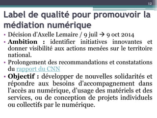 Label de qualité pour promouvoir la
médiation numérique
• Décision d’Axelle Lemaire / 9 juil  9 oct 2014
• Ambition : identifier initiatives innovantes et
donner visibilité aux actions menées sur le territoire
national.
• Prolongement des recommandations et constatations
du rapport du CNN
• Objectif : développer de nouvelles solidarités et
répondre aux besoins d’accompagnement dans
l’accès au numérique, d’usage des matériels et des
services, ou de conception de projets individuels
ou collectifs par le numérique.
12
 