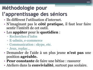 Méthodologie pour
l’apprentissage des séniors
• Ils diffèrent l’utilisation d’internet.
• N’imaginant pas le côté pratique, il faut leur faire
sentir l’intérêt de cet outil.
• Les appâter pour le quotidien :
▫ Recherches d’infos
▫ E-admin, e-commerce
▫ Communication : skype, etc.
▫ Jeux, replay...
• Demander de l’aide à un plus jeune n’est pas une
position agréable.
• Peur constante de faire une bêtise : rassurer
• Ateliers dans la convivialité, surtout pas scolaire.
121
 