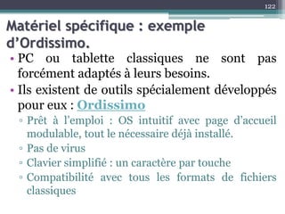 Matériel spécifique : exemple
d’Ordissimo.
• PC ou tablette classiques ne sont pas
forcément adaptés à leurs besoins.
• Ils existent de outils spécialement développés
pour eux : Ordissimo
▫ Prêt à l’emploi : OS intuitif avec page d’accueil
modulable, tout le nécessaire déjà installé.
▫ Pas de virus
▫ Clavier simplifié : un caractère par touche
▫ Compatibilité avec tous les formats de fichiers
classiques
122
 