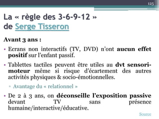 La « règle des 3-6-9-12 »
de Serge Tisseron
Avant 3 ans :
• Ecrans non interactifs (TV, DVD) n’ont aucun effet
positif sur l’enfant passif.
• Tablettes tactiles peuvent être utiles au dvt sensori-
moteur même si risque d’écartement des autres
activités physiques & socio-émotionnelles.
▫ Avantage du « relationnel »
• De 2 à 3 ans, on déconseille l’exposition passive
devant TV sans présence
humaine/interactive/éducative.
125
Source
 