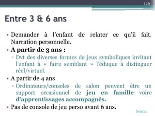 Entre 3 & 6 ans
• Demander à l’enfant de relater ce qu’il fait.
Narration personnelle.
• A partir de 3 ans :
▫ Dvt des diverses formes de jeux symboliques invitant
l’enfant à « faire semblant » l’éduque à distinguer
réel/virtuel.
• A partir de 4 ans
▫ Ordinateurs/consoles de salon peuvent être un
support occasionnel de jeu en famille voire
d’apprentissages accompagnés.
• Pas de console de jeu perso avant 6 ans.
126
Source
 