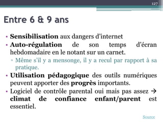 Entre 6 & 9 ans
• Sensibilisation aux dangers d’internet
• Auto-régulation de son temps d’écran
hebdomadaire en le notant sur un carnet.
▫ Même s’il y a mensonge, il y a recul par rapport à sa
pratique.
• Utilisation pédagogique des outils numériques
peuvent apporter des progrès importants.
• Logiciel de contrôle parental oui mais pas assez 
climat de confiance enfant/parent est
essentiel.
127
Source
 