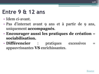 Entre 9 & 12 ans
• Idem ci-avant.
• Pas d’internet avant 9 ans et à partir de 9 ans,
uniquement accompagnés.
• Encourager aussi les pratiques de création =
sociabilisation.
• Différencier : pratiques excessives =
appauvrissantes VS enrichissantes.
128
Source
 
