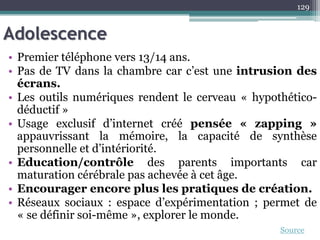 Adolescence
• Premier téléphone vers 13/14 ans.
• Pas de TV dans la chambre car c’est une intrusion des
écrans.
• Les outils numériques rendent le cerveau « hypothético-
déductif »
• Usage exclusif d’internet créé pensée « zapping »
appauvrissant la mémoire, la capacité de synthèse
personnelle et d’intériorité.
• Education/contrôle des parents importants car
maturation cérébrale pas achevée à cet âge.
• Encourager encore plus les pratiques de création.
• Réseaux sociaux : espace d’expérimentation ; permet de
« se définir soi-même », explorer le monde.
129
Source
 
