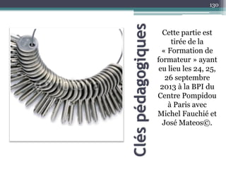 Cléspédagogiques
Cette partie est
tirée de la
« Formation de
formateur » ayant
eu lieu les 24, 25,
26 septembre
2013 à la BPI du
Centre Pompidou
à Paris avec
Michel Fauchié et
José Mateos©.
130
 