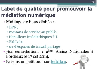 Label de qualité pour promouvoir la
médiation numérique
• Maillage de lieux dédiés :
▫ EPN,
▫ maisons de service au public,
▫ tiers-lieux (médiathèques ?!)
▫ FabLabs
▫ ou d’espaces de travail partagé
• 764 contributions : 2ème Assise Nationales à
Bordeaux le 17 oct 2014.
• Faisons un petit tour sur le bilan.
13
 