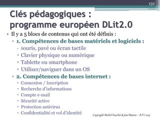 Clés pédagogiques :
programme européen DLit2.0
• Il y a 5 blocs de contenus qui ont été définis :
▫ 1. Compétences de bases matériels et logiciels :
 Souris, pavé ou écran tactile
 Clavier physique ou numérique
 Tablette ou smartphone
 Utiliser/naviguer dans un OS
▫ 2. Compétences de bases internet :
 Connexion / Inscription
 Recherche d’informations
 Compte e-mail
 Sécurité active
 Protection antivirus
 Confidentialité et vol d’identité
132
Copyright Michel Fauchié & José Mateos – B.P.I. 2013
 