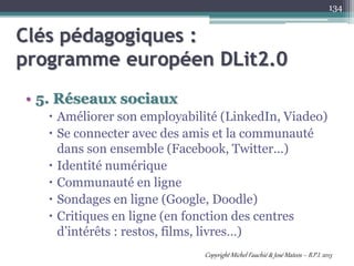 • 5. Réseaux sociaux
 Améliorer son employabilité (LinkedIn, Viadeo)
 Se connecter avec des amis et la communauté
dans son ensemble (Facebook, Twitter…)
 Identité numérique
 Communauté en ligne
 Sondages en ligne (Google, Doodle)
 Critiques en ligne (en fonction des centres
d’intérêts : restos, films, livres…)
134
Clés pédagogiques :
programme européen DLit2.0
Copyright Michel Fauchié & José Mateos – B.P.I. 2013
 