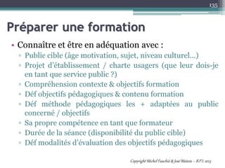 Préparer une formation
• Connaître et être en adéquation avec :
▫ Public cible (âge motivation, sujet, niveau culturel…)
▫ Projet d’établissement / charte usagers (que leur dois-je
en tant que service public ?)
▫ Compréhension contexte & objectifs formation
▫ Déf objectifs pédagogiques & contenu formation
▫ Déf méthode pédagogiques les + adaptées au public
concerné / objectifs
▫ Sa propre compétence en tant que formateur
▫ Durée de la séance (disponibilité du public cible)
▫ Déf modalités d’évaluation des objectifs pédagogiques
135
Copyright Michel Fauchié & José Mateos – B.P.I. 2013
 