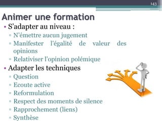 Animer une formation
143
• S’adapter au niveau :
▫ N’émettre aucun jugement
▫ Manifester l’égalité de valeur des
opinions
▫ Relativiser l’opinion polémique
• Adapter les techniques
▫ Question
▫ Ecoute active
▫ Reformulation
▫ Respect des moments de silence
▫ Rapprochement (liens)
▫ Synthèse
 