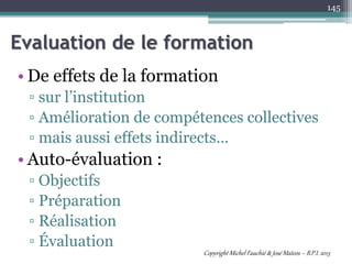 • De effets de la formation
▫ sur l’institution
▫ Amélioration de compétences collectives
▫ mais aussi effets indirects…
• Auto-évaluation :
▫ Objectifs
▫ Préparation
▫ Réalisation
▫ Évaluation
145
Evaluation de le formation
Copyright Michel Fauchié & José Mateos – B.P.I. 2013
 