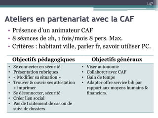 Ateliers en partenariat avec la CAF
• Présence d’un animateur CAF
• 8 séances de 2h, 1 fois/mois 8 pers. Max.
• Critères : habitant ville, parler fr, savoir utiliser PC.
147
Objectifs pédagogiques Objectifs généraux
• Se connecter en sécurité
• Présentation rubriques
• « Modifier sa situation »
• Trouver & ouvrir ses attestation
+ imprimer
• Se déconnecter, sécurité
• Créer lien social
• Pas de traitement de cas ou de
suivi de dossiers
• Viser autonomie
• Collaborer avec CAF
• Gain de temps
• Adapter offre service bib par
rapport aux moyens humains &
financiers.
 
