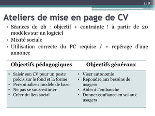 Ateliers de mise en page de CV
• Séances de 2h : objectif + contrainte ! à partir de 20
modèles sur un logiciel
• Mixité sociale
• Utilisation correcte du PC requise / + repérage d’une
annonce
148
Objectifs pédagogiques Objectifs généraux
• Saisir son CV pour un poste
précis sur le fond et la forme
• Personnaliser modèle de base
• Ne pas se sous-estimer
• Créer du lien social
• Viser autonomie
• Répondre aux besoins de
usagers
• Aider à l’embauche
• Donner confiance en soi aux
usagers
 