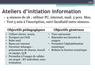 Ateliers d’initiation information
• 4 séances de 2h : utiliser PC, internet, mail. 5 pers. Max.
• Test 5 min à l’inscription, suivi facultatif entre séances.
149
Objectifs pédagogiques Objectifs généraux
• Utiliser clavier, souris,
• Naviguer sur Ordi
• Boîte mail
• Bases sur internet
• Favoriser échanges :
présentation de chacun, travail
en équipe, Q/R
• Permettre à l’usager de valider
ses acquis : RV individuel, auto-
évaluation.
• Viser autonomie
• Répondre aux besoins de
usagers
• Permettre l’alphabétisation
numérique
• Réduire la fracture numérique
 