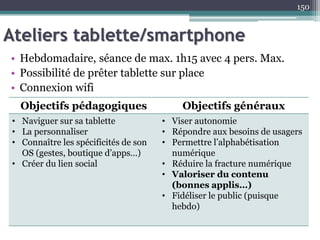 Ateliers tablette/smartphone
• Hebdomadaire, séance de max. 1h15 avec 4 pers. Max.
• Possibilité de prêter tablette sur place
• Connexion wifi
150
Objectifs pédagogiques Objectifs généraux
• Naviguer sur sa tablette
• La personnaliser
• Connaître les spécificités de son
OS (gestes, boutique d’apps…)
• Créer du lien social
• Viser autonomie
• Répondre aux besoins de usagers
• Permettre l’alphabétisation
numérique
• Réduire la fracture numérique
• Valoriser du contenu
(bonnes applis…)
• Fidéliser le public (puisque
hebdo)
 