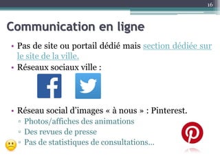 Communication en ligne
• Pas de site ou portail dédié mais section dédiée sur
le site de la ville.
• Réseaux sociaux ville :
• Réseau social d’images « à nous » : Pinterest.
▫ Photos/affiches des animations
▫ Des revues de presse
▫ Pas de statistiques de consultations…
16
 