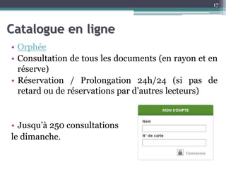 Catalogue en ligne
• Orphée
• Consultation de tous les documents (en rayon et en
réserve)
• Réservation / Prolongation 24h/24 (si pas de
retard ou de réservations par d’autres lecteurs)
• Jusqu’à 250 consultations
le dimanche.
17
 