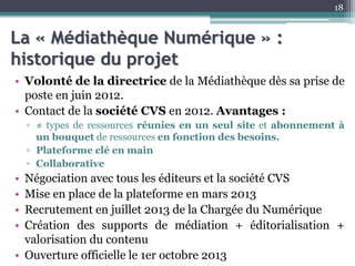 La « Médiathèque Numérique » :
historique du projet
• Volonté de la directrice de la Médiathèque dès sa prise de
poste en juin 2012.
• Contact de la société CVS en 2012. Avantages :
▫ ≠ types de ressources réunies en un seul site et abonnement à
un bouquet de ressources en fonction des besoins.
▫ Plateforme clé en main
▫ Collaborative
• Négociation avec tous les éditeurs et la société CVS
• Mise en place de la plateforme en mars 2013
• Recrutement en juillet 2013 de la Chargée du Numérique
• Création des supports de médiation + éditorialisation +
valorisation du contenu
• Ouverture officielle le 1er octobre 2013
18
 