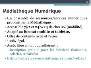 Médiathèque Numérique
• Un ensemble de ressources/services numériques
proposé par la Médiathèque :
• Accessible 7j/7 et 24h/24 de chez soi (mobilité).
• Adapté au format mobile et tablette.
• Offre de contenus riche et variée.
• 100% légal.
• Accès libre en tant qu’adhérent :
▫ inscription gratuite pour les Véliziens (habitants,
salariés, scolarisés)
• http://velizy.cvs-mediatheques.com/velizy/
19
 