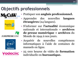 Objectifs professionnels
• Pratiquer son anglais professionnel.
• Apprendre des nouvelles langues
étrangères (24 langues).
• S’informer sur l’actualité économique
nationale et internationale + archives
de presse numérique + archives du
Monde de 1944 à nos jours.
• Acquérir de nouvelles compétences
informatiques à l’aide de centaines de
manuels en ligne.
• 25 000 heures de vidéo de formation
individuelle en bureautique.
20
 