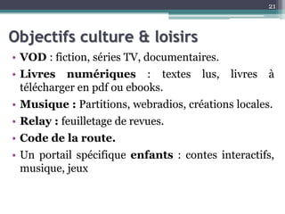 Objectifs culture & loisirs
• VOD : fiction, séries TV, documentaires.
• Livres numériques : textes lus, livres à
télécharger en pdf ou ebooks.
• Musique : Partitions, webradios, créations locales.
• Relay : feuilletage de revues.
• Code de la route.
• Un portail spécifique enfants : contes interactifs,
musique, jeux
21
 