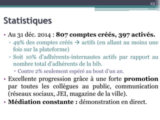 Statistiques
• Au 31 déc. 2014 : 807 comptes créés, 397 activés.
▫ 49% des comptes créés  actifs (en allant au moins une
fois sur la plateforme)
▫ Soit 10% d’adhérents-internautes actifs par rapport au
nombre total d’adhérents de la bib.
 Contre 2% seulement espéré au bout d’un an.
• Excellente progression grâce à une forte promotion
par toutes les collègues au public, communication
(réseaux sociaux, JEI, magazine de la ville).
• Médiation constante : démonstration en direct.
23
 