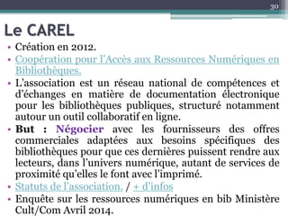 Le CAREL
• Création en 2012.
• Coopération pour l’Accès aux Ressources Numériques en
Bibliothèques.
• L’association est un réseau national de compétences et
d’échanges en matière de documentation électronique
pour les bibliothèques publiques, structuré notamment
autour un outil collaboratif en ligne.
• But : Négocier avec les fournisseurs des offres
commerciales adaptées aux besoins spécifiques des
bibliothèques pour que ces dernières puissent rendre aux
lecteurs, dans l’univers numérique, autant de services de
proximité qu’elles le font avec l’imprimé.
• Statuts de l’association. / + d’infos
• Enquête sur les ressources numériques en bib Ministère
Cult/Com Avril 2014.
30
 