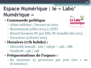 Espace Numérique : le « Labo’
Numérique »
• Commande politique
▫ Achat tablettes / liseuses en 2012
▫ Recrutement juillet 2013 (1 ETP)
▫ Retard livraison PC par DSI, PC installés déc 2013
▫ Ouverture 15 février 2014
• Horaires (17h hebdo) :
▫ Mercredi/samedi : 10h / 12h30 – 14h / 18h
▫ Vendredi : 15h / 19h
• Fréquentations de l’espace :
▫ En moyenne 13 personnes par jour (sur 1 an
d’existence)
32
 