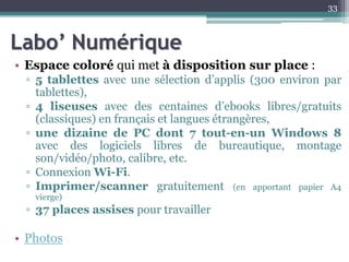 Labo’ Numérique
• Espace coloré qui met à disposition sur place :
▫ 5 tablettes avec une sélection d’applis (300 environ par
tablettes),
▫ 4 liseuses avec des centaines d’ebooks libres/gratuits
(classiques) en français et langues étrangères,
▫ une dizaine de PC dont 7 tout-en-un Windows 8
avec des logiciels libres de bureautique, montage
son/vidéo/photo, calibre, etc.
▫ Connexion Wi-Fi.
▫ Imprimer/scanner gratuitement (en apportant papier A4
vierge)
▫ 37 places assises pour travailler
• Photos
33
 