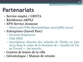 Partenariats
• Service emploi / GRETA
• Résidences ARPEJ
• EPN Service Jeunesse
▫ Minecraft (Ville Biomimétique mai/juillet 2014)
• Entreprises (Inovel Parc)
▫ Horizon Employeur
▫ Club DRH
▫ Inscriptions directes des salariés de Thalès en juin
2014 dans le cadre de la Semaine de « Qualité de Vie
au Travail » : 69 inscrits.
• Centres de loisirs de la ville
• Gérontologue / Maison de retraite
34
 