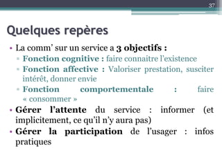 Quelques repères
• La comm’ sur un service a 3 objectifs :
▫ Fonction cognitive : faire connaitre l’existence
▫ Fonction affective : Valoriser prestation, susciter
intérêt, donner envie
▫ Fonction comportementale : faire
« consommer »
• Gérer l’attente du service : informer (et
implicitement, ce qu’il n’y aura pas)
• Gérer la participation de l’usager : infos
pratiques
37
 