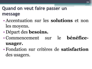 Quand on veut faire passer un
message
• Accentuation sur les solutions et non
les moyens.
• Départ des besoins.
• Commencement sur le bénéfice-
usager.
• Fondation sur critères de satisfaction
des usagers.
39
 