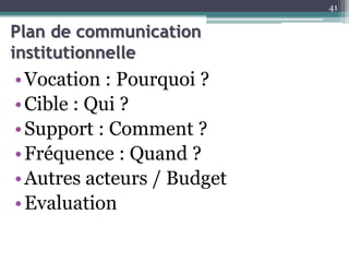 Plan de communication
institutionnelle
•Vocation : Pourquoi ?
•Cible : Qui ?
•Support : Comment ?
•Fréquence : Quand ?
•Autres acteurs / Budget
•Evaluation
41
 