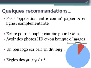 Quelques recommandations…
• Pas d’opposition entre comm’ papier & en
ligne : complémentarité.
• Ecrire pour le papier comme pour le web.
• Avoir des photos HD et/ou banque d’images
• Un bon logo car cela en dit long...
• Règles des 90 / 9 / 1 ?
43
 
