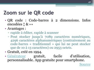 Zoom sur le QR code
• QR code : Code-barres à 2 dimensions. Infos
encodées ↕ & ↔
• Avantages :
▫ rapide à éditer, rapide à scanner
▫ Peut stocker jusqu’à 7089 caractères numériques,
4296 caractères alphanumériques (contrairement au
code-barres « traditionnel » qui lui ne peut stocker
que de 10 à 13 caractères) ou 2953 octets.
• Gratuit, créé en 1994.
• Générateur gratuit, facile d’utilisation,
personnalisable. App gratuite pour smartphone.
Source
46
 