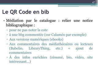 Le QR Code en bib
• Médiation par le catalogue : relier une notice
bibliographique :
▫ pour ne pas noter la cote
▫ à une bbg commentée (sur Calaméo par exemple)
▫ Aux versions numériques (ebooks)
▫ Aux commentaires des médiathécaires ou lecteurs
(Babelio, LibraryThing, etc.) + ajout de
commentaires
▫ À des infos enrichies (résumé, bio, vidéo, site
intéressant…)
47
 