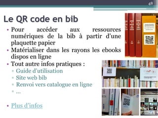 Le QR code en bib
• Pour accéder aux ressources
numériques de la bib à partir d’une
plaquette papier
• Matérialiser dans les rayons les ebooks
dispos en ligne
• Tout autre infos pratiques :
▫ Guide d’utilisation
▫ Site web bib
▫ Renvoi vers catalogue en ligne
▫ …
• Plus d’infos
48
 