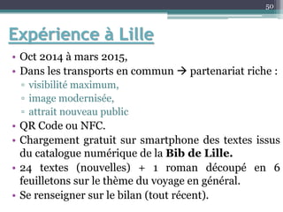 Expérience à Lille
• Oct 2014 à mars 2015,
• Dans les transports en commun  partenariat riche :
▫ visibilité maximum,
▫ image modernisée,
▫ attrait nouveau public
• QR Code ou NFC.
• Chargement gratuit sur smartphone des textes issus
du catalogue numérique de la Bib de Lille.
• 24 textes (nouvelles) + 1 roman découpé en 6
feuilletons sur le thème du voyage en général.
• Se renseigner sur le bilan (tout récent).
50
 