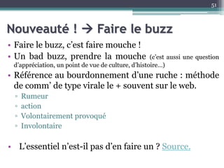 Nouveauté !  Faire le buzz
• Faire le buzz, c’est faire mouche !
• Un bad buzz, prendre la mouche (c’est aussi une question
d’appréciation, un point de vue de culture, d’histoire…)
• Référence au bourdonnement d’une ruche : méthode
de comm’ de type virale le + souvent sur le web.
▫ Rumeur
▫ action
▫ Volontairement provoqué
▫ Involontaire
• L’essentiel n’est-il pas d’en faire un ? Source.
51
 