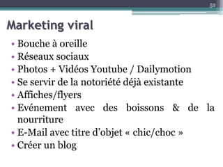 Marketing viral
• Bouche à oreille
• Réseaux sociaux
• Photos + Vidéos Youtube / Dailymotion
• Se servir de la notoriété déjà existante
• Affiches/flyers
• Evénement avec des boissons & de la
nourriture
• E-Mail avec titre d’objet « chic/choc »
• Créer un blog
52
 