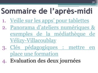 Sommaire de l’après-midi
1. Veille sur les apps’ pour tablettes
2. Panorama d’ateliers numériques &
exemples de la médiathèque de
Vélizy-Villacoublay
3. Clés pédagogiques : mettre en
place une formation
4. Evaluation des deux journées
56
 